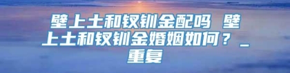 壁上土和钗钏金配吗 壁上土和钗钏金婚姻如何？_重复
