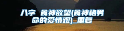 八字 食神欲望(食神格男命的爱情观)_重复