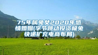 75年属兔女2020年感情婚姻(字节跳动投资极兔快递扩充电商布局)