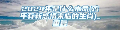 2024年是什么木命(鸡年有新感情来临的生肖)_重复