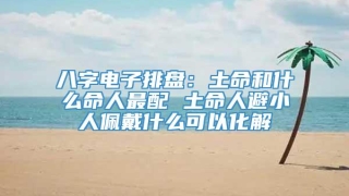 八字电子排盘：土命和什么命人最配 土命人避小人佩戴什么可以化解