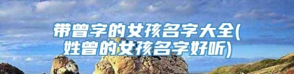 带曾字的女孩名字大全(姓曾的女孩名字好听)