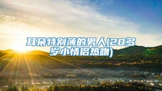 耳朵特别薄的男人(20多岁小情侣热吻)