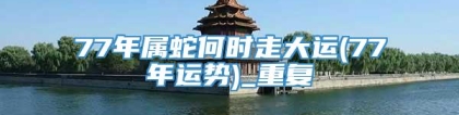 77年属蛇何时走大运(77年运势)_重复