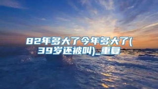 82年多大了今年多大了(39岁还被叫)_重复