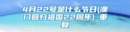 4月22号是什么节日(澳门回归祖国22周年)_重复