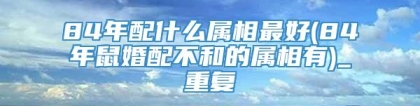 84年配什么属相最好(84年鼠婚配不和的属相有)_重复