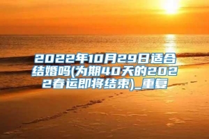 2022年10月29日适合结婚吗(为期40天的2022春运即将结束)_重复