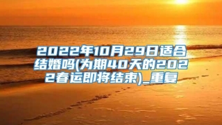 2022年10月29日适合结婚吗(为期40天的2022春运即将结束)_重复