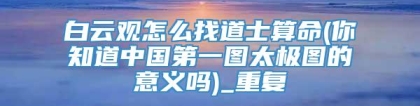 白云观怎么找道士算命(你知道中国第一图太极图的意义吗)_重复