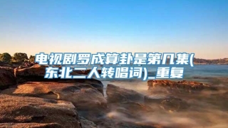 电视剧罗成算卦是第几集(东北二人转唱词)_重复