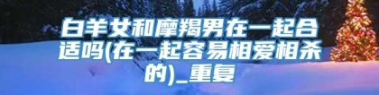 白羊女和摩羯男在一起合适吗(在一起容易相爱相杀的)_重复