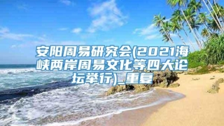 安阳周易研究会(2021海峡两岸周易文化等四大论坛举行)_重复