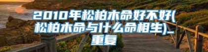 2010年松柏木命好不好(松柏木命与什么命相生)_重复