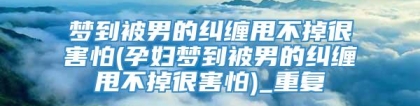 梦到被男的纠缠甩不掉很害怕(孕妇梦到被男的纠缠甩不掉很害怕)_重复