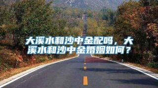 大溪水和沙中金配吗，大溪水和沙中金婚姻如何？