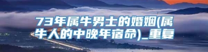 73年属牛男士的婚姻(属牛人的中晚年宿命)_重复