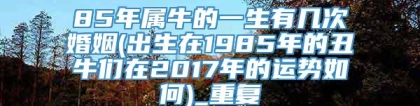 85年属牛的一生有几次婚姻(出生在1985年的丑牛们在2017年的运势如何)_重复