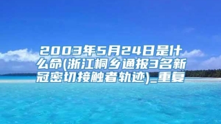 2003年5月24日是什么命(浙江桐乡通报3名新冠密切接触者轨迹)_重复