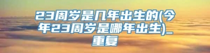 23周岁是几年出生的(今年23周岁是哪年出生)_重复