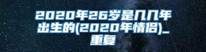 2020年26岁是几几年出生的(2020年情侣)_重复