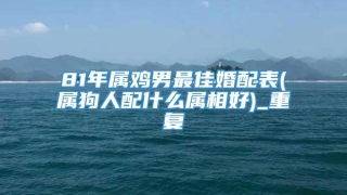 81年属鸡男最佳婚配表(属狗人配什么属相好)_重复