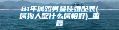 81年属鸡男最佳婚配表(属狗人配什么属相好)_重复