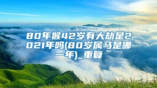 80年猴42岁有大劫是2021年吗(80岁属马是哪一年)_重复