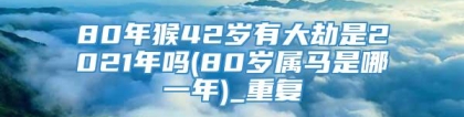 80年猴42岁有大劫是2021年吗(80岁属马是哪一年)_重复