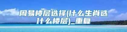 周易楼层选择(什么生肖选什么楼层)_重复