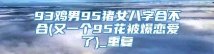 93鸡男95猪女八字合不合(又一个95花被爆恋爱了)_重复