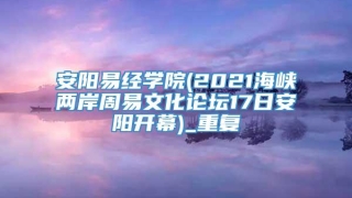 安阳易经学院(2021海峡两岸周易文化论坛17日安阳开幕)_重复