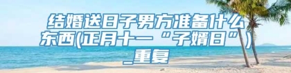 结婚送日子男方准备什么东西(正月十一“子婿日”)_重复