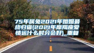 75年属兔2021年婚姻最终归宿(2021年摩羯座爱情运什么时分会好)_重复