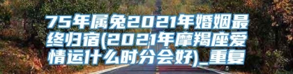 75年属兔2021年婚姻最终归宿(2021年摩羯座爱情运什么时分会好)_重复