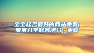 宝宝起名最好的网站免费(宝宝八字起名测分)_重复