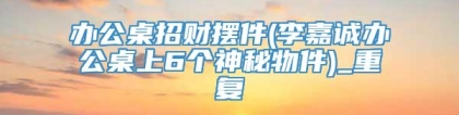 办公桌招财摆件(李嘉诚办公桌上6个神秘物件)_重复