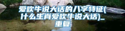 爱吹牛说大话的八字特征(什么生肖爱吹牛说大话)_重复