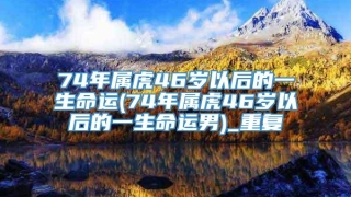 74年属虎46岁以后的一生命运(74年属虎46岁以后的一生命运男)_重复