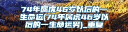74年属虎46岁以后的一生命运(74年属虎46岁以后的一生命运男)_重复