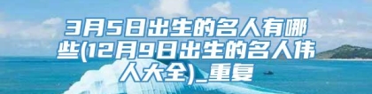 3月5日出生的名人有哪些(12月9日出生的名人伟人大全)_重复