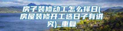 房子装修动工怎么择日(房屋装修开工选日子有讲究)_重复