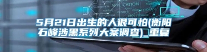 5月21日出生的人很可怕(衡阳石峰涉黑系列大案调查)_重复