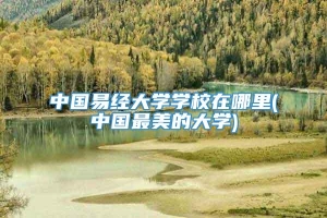 中国易经大学学校在哪里(中国最美的大学)