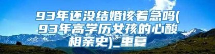 93年还没结婚该着急吗(93年高学历女孩的心酸相亲史)_重复