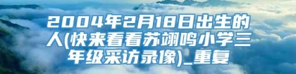 2004年2月18日出生的人(快来看看苏翊鸣小学三年级采访录像)_重复