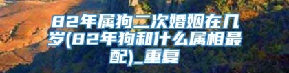 82年属狗二次婚姻在几岁(82年狗和什么属相最配)_重复