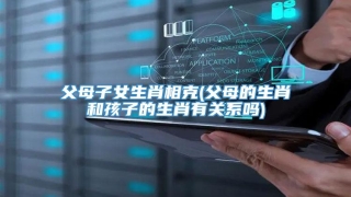 父母子女生肖相克(父母的生肖和孩子的生肖有关系吗)