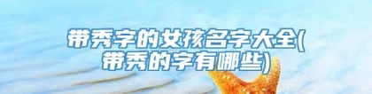 带秀字的女孩名字大全(带秀的字有哪些)