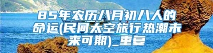 85年农历八月初八人的命运(民间太空旅行热潮未来可期)_重复